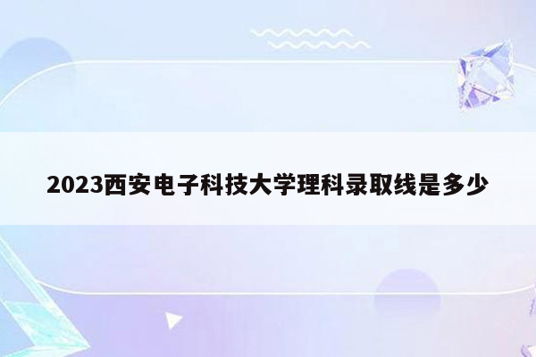 2023西安电子科技大学理科录取线是多少