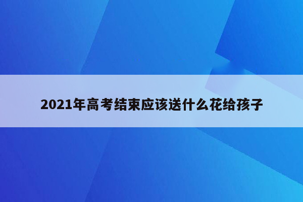 2021年高考结束应该送什么花给孩子