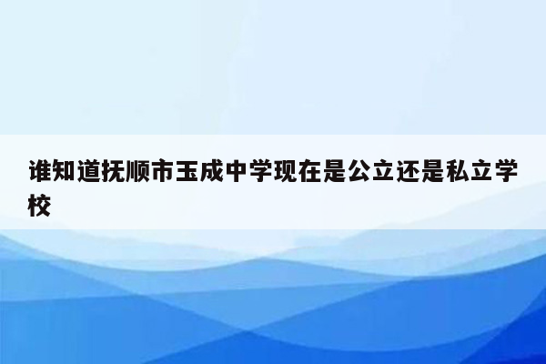 谁知道抚顺市玉成中学现在是公立还是私立学校