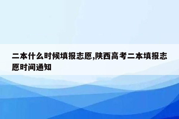 二本什么时候填报志愿,陕西高考二本填报志愿时间通知