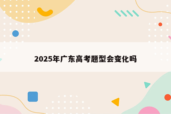 2025年广东高考题型会变化吗