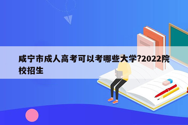 咸宁市成人高考可以考哪些大学?2022院校招生