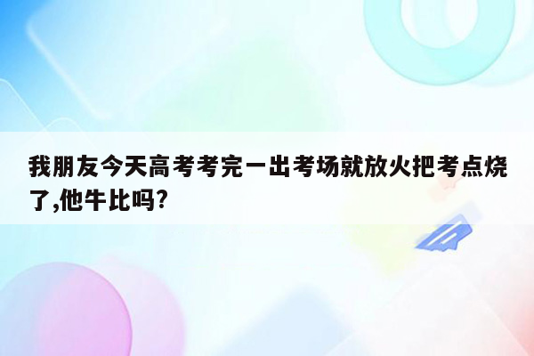 我朋友今天高考考完一出考场就放火把考点烧了,他牛比吗?