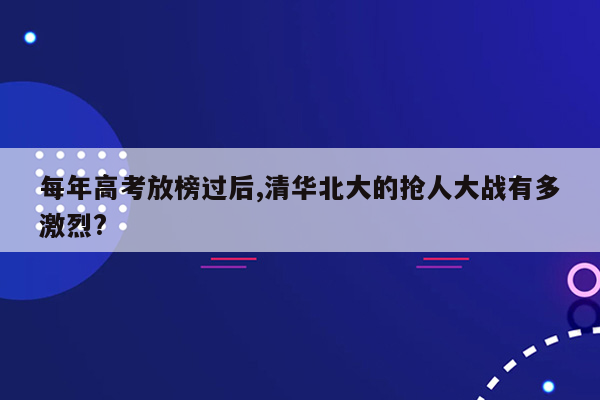 每年高考放榜过后,清华北大的抢人大战有多激烈?