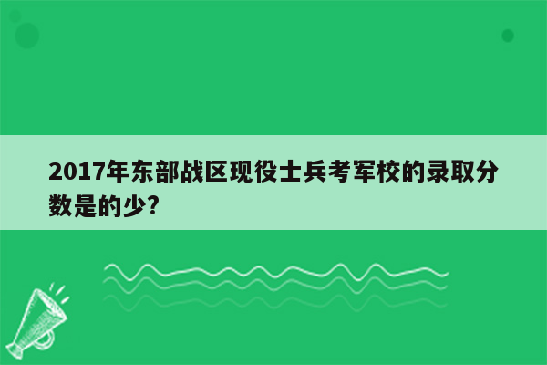 2017年东部战区现役士兵考军校的录取分数是的少?