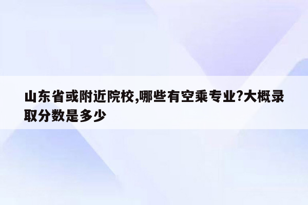 山东省或附近院校,哪些有空乘专业?大概录取分数是多少