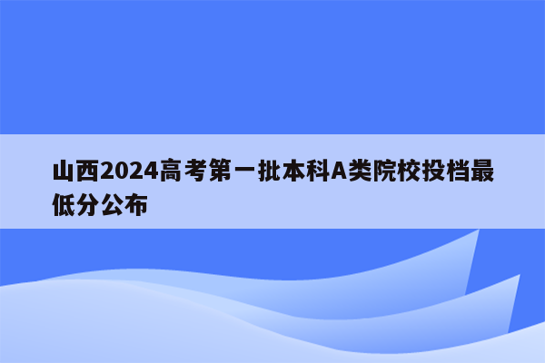 山西2024高考第一批本科A类院校投档最低分公布