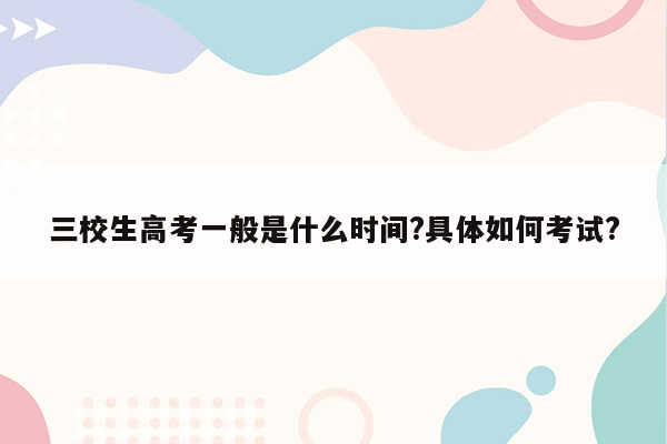 三校生高考一般是什么时间?具体如何考试?