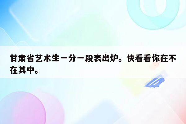 甘肃省艺术生一分一段表出炉。快看看你在不在其中。