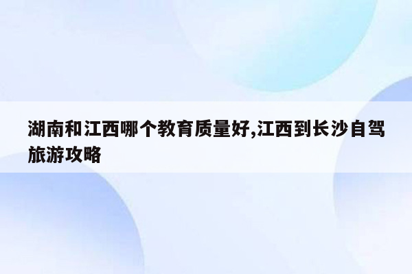 湖南和江西哪个教育质量好,江西到长沙自驾旅游攻略