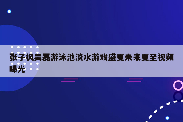 张子枫吴磊游泳池淡水游戏盛夏未来夏至视频曝光