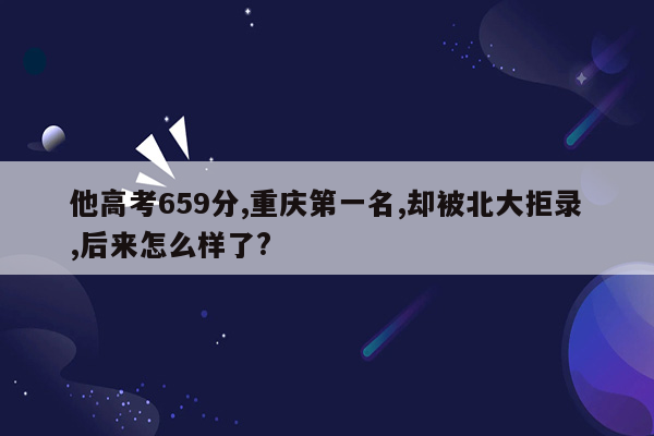 他高考659分,重庆第一名,却被北大拒录,后来怎么样了?