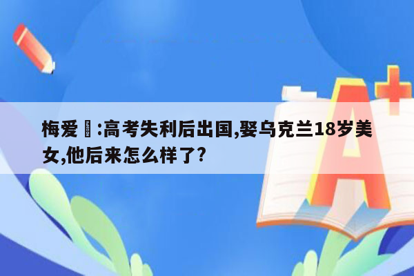 梅爱偲:高考失利后出国,娶乌克兰18岁美女,他后来怎么样了?