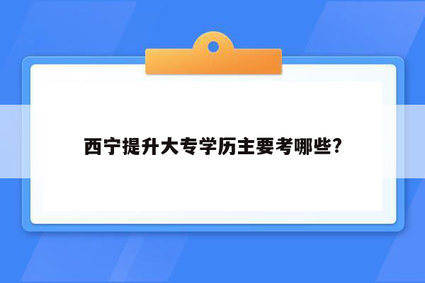 西宁提升大专学历主要考哪些?