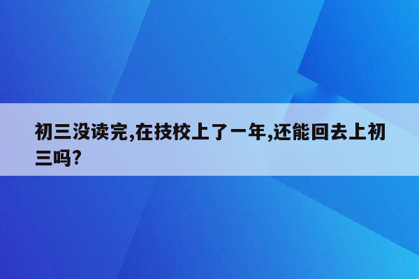 初三没读完,在技校上了一年,还能回去上初三吗?