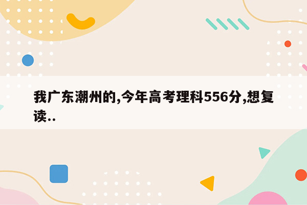 我广东潮州的,今年高考理科556分,想复读..