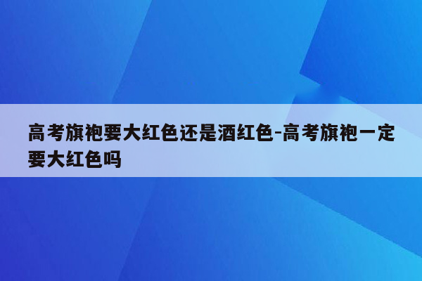 高考旗袍要大红色还是酒红色-高考旗袍一定要大红色吗