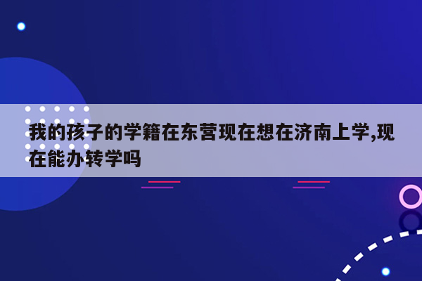 我的孩子的学籍在东营现在想在济南上学,现在能办转学吗