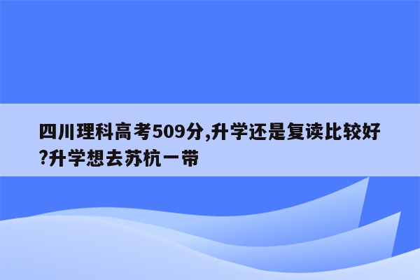 四川理科高考509分,升学还是复读比较好?升学想去苏杭一带