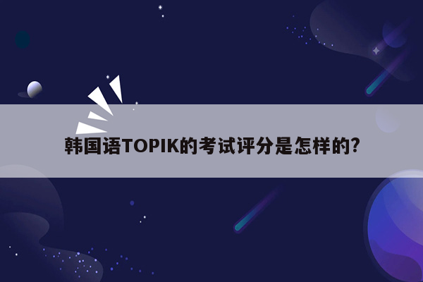 韩国语TOPIK的考试评分是怎样的?