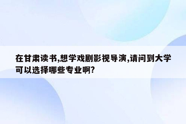 在甘肃读书,想学戏剧影视导演,请问到大学可以选择哪些专业啊?