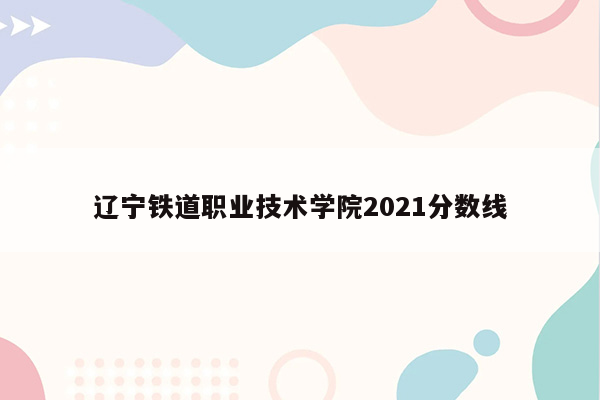 辽宁铁道职业技术学院2021分数线