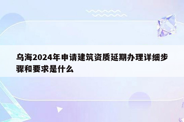 乌海2024年申请建筑资质延期办理详细步骤和要求是什么