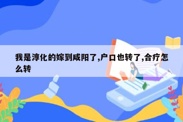 我是淳化的嫁到咸阳了,户口也转了,合疗怎么转