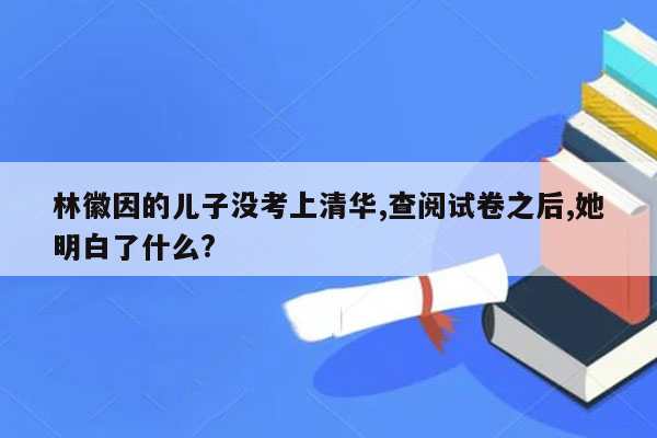 林徽因的儿子没考上清华,查阅试卷之后,她明白了什么?