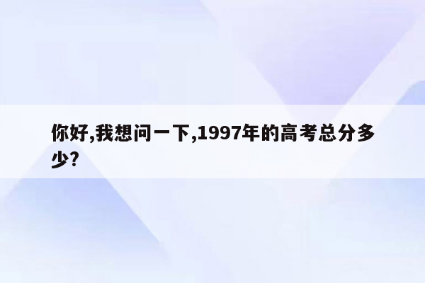 你好,我想问一下,1997年的高考总分多少?