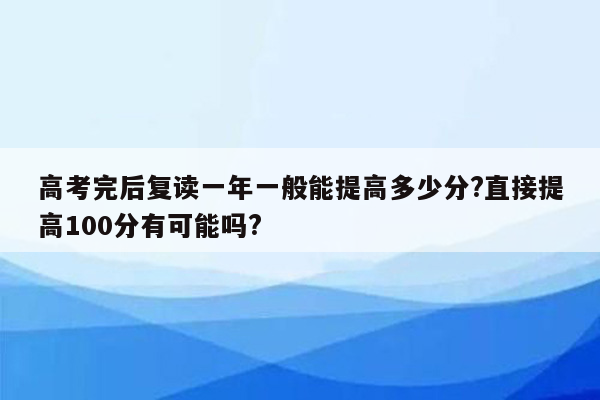 高考完后复读一年一般能提高多少分?直接提高100分有可能吗?