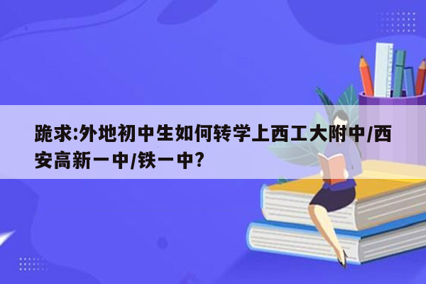 跪求:外地初中生如何转学上西工大附中/西安高新一中/铁一中?