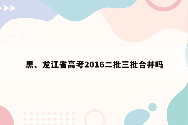 黑、龙江省高考2016二批三批合并吗