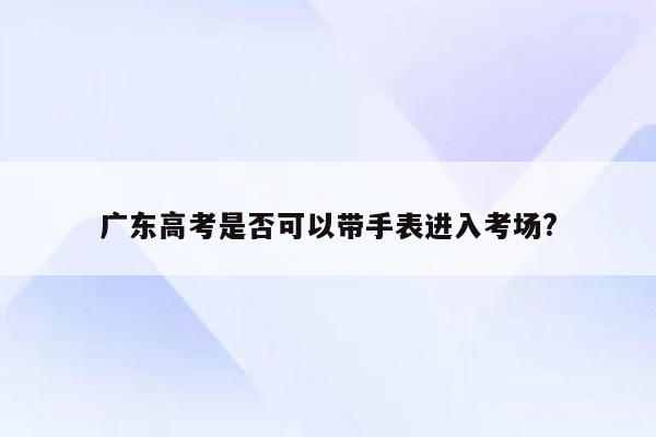 广东高考是否可以带手表进入考场?