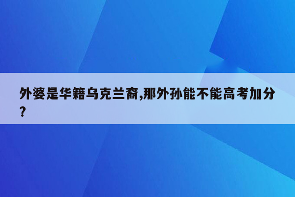 外婆是华籍乌克兰裔,那外孙能不能高考加分?