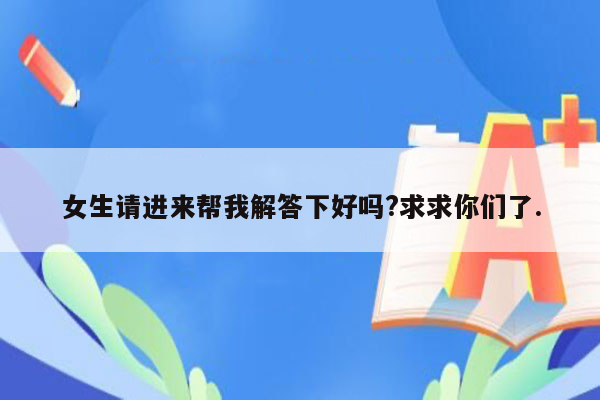 女生请进来帮我解答下好吗?求求你们了.