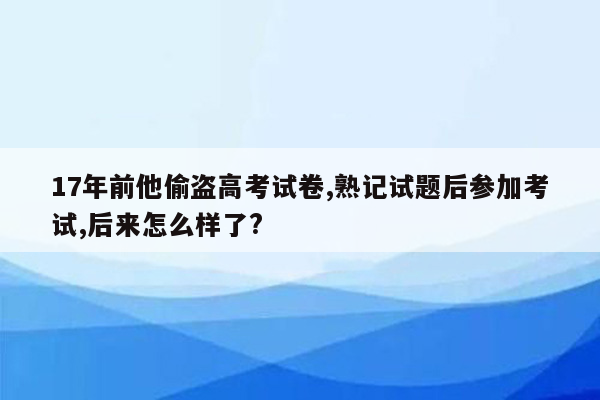 17年前他偷盗高考试卷,熟记试题后参加考试,后来怎么样了?