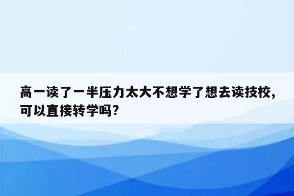 高一读了一半压力太大不想学了想去读技校,可以直接转学吗?