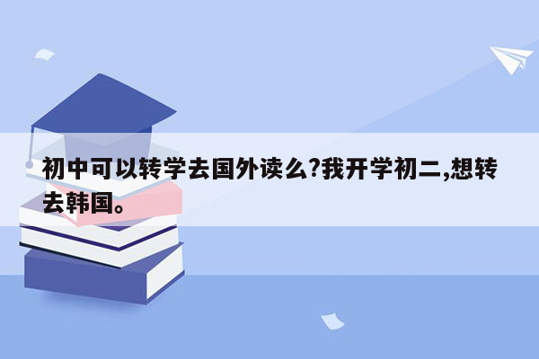 初中可以转学去国外读么?我开学初二,想转去韩国。