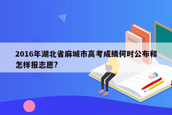 2016年湖北省麻城市高考成绩何时公布和怎样报志愿?