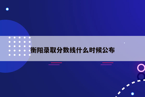 衡阳录取分数线什么时候公布