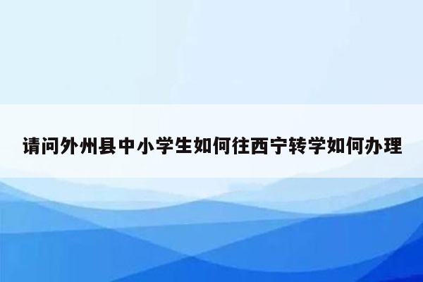 请问外州县中小学生如何往西宁转学如何办理