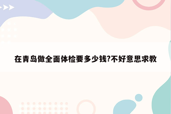 在青岛做全面体检要多少钱?不好意思求教