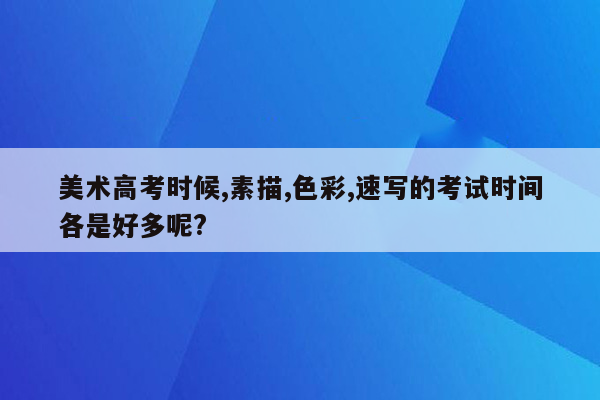 美术高考时候,素描,色彩,速写的考试时间各是好多呢?