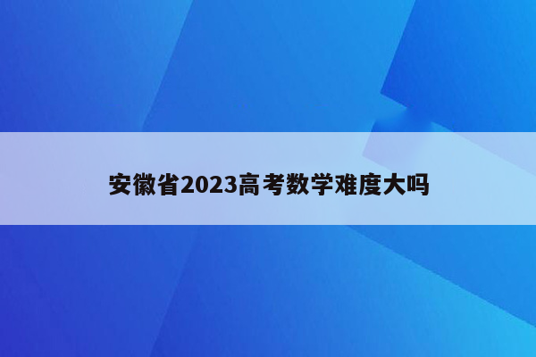 安徽省2023高考数学难度大吗