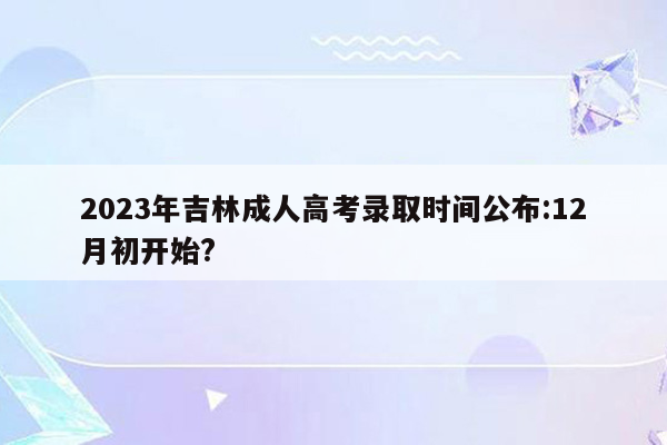 2023年吉林成人高考录取时间公布:12月初开始?