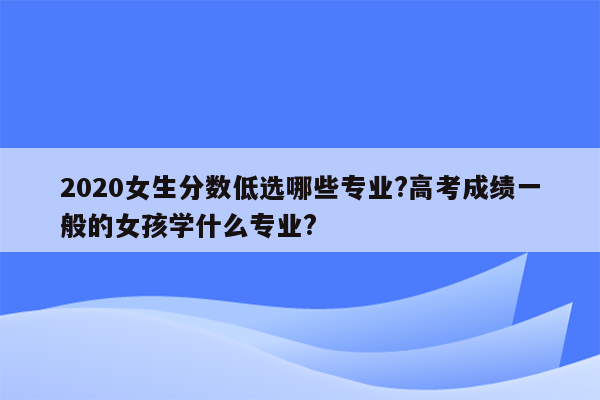 2020女生分数低选哪些专业?高考成绩一般的女孩学什么专业?