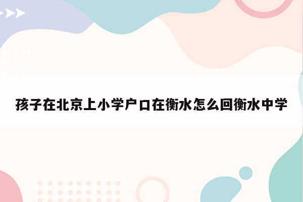 孩子在北京上小学户口在衡水怎么回衡水中学