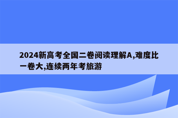 2024新高考全国二卷阅读理解A,难度比一卷大,连续两年考旅游