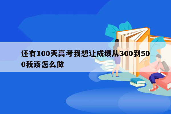 还有100天高考我想让成绩从300到500我该怎么做